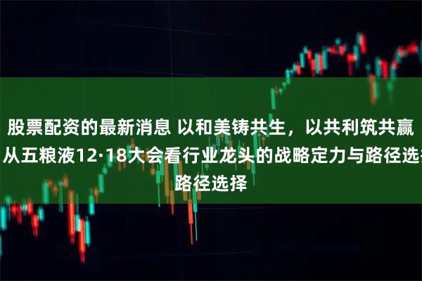 股票配资的最新消息 以和美铸共生，以共利筑共赢，从五粮液12·18大会看行业龙头的战略定力与路径选择