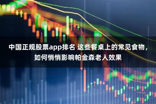 中国正规股票app排名 这些餐桌上的常见食物，如何悄悄影响帕金森老人效果