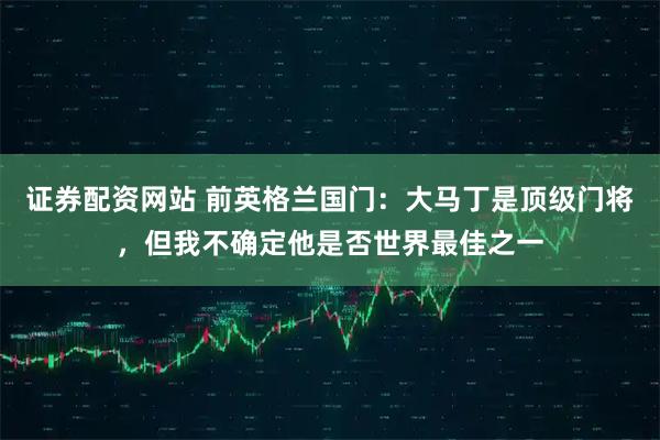 证券配资网站 前英格兰国门：大马丁是顶级门将，但我不确定他是否世界最佳之一