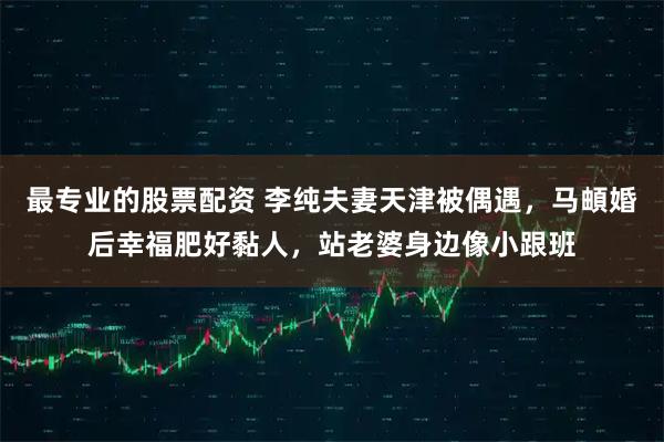 最专业的股票配资 李纯夫妻天津被偶遇，马頔婚后幸福肥好黏人，站老婆身边像小跟班
