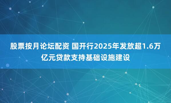 股票按月论坛配资 国开行2025年发放超1.6万亿元贷款支持基础设施建设