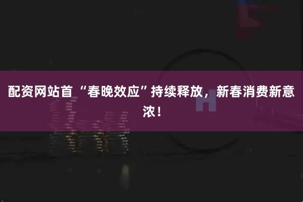 配资网站首 “春晚效应”持续释放，新春消费新意浓！