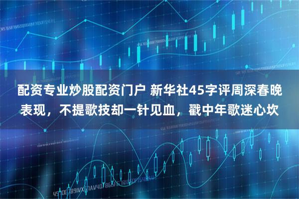 配资专业炒股配资门户 新华社45字评周深春晚表现，不提歌技却一针见血，戳中年歌迷心坎