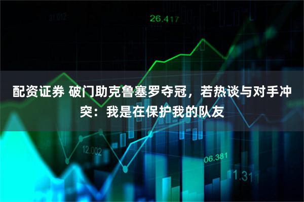 配资证券 破门助克鲁塞罗夺冠，若热谈与对手冲突：我是在保护我的队友
