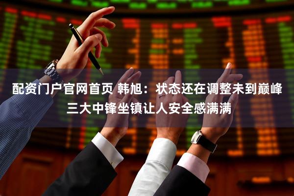 配资门户官网首页 韩旭：状态还在调整未到巅峰 三大中锋坐镇让人安全感满满