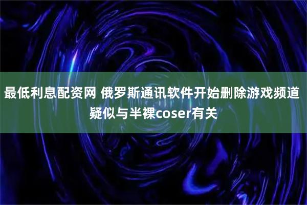 最低利息配资网 俄罗斯通讯软件开始删除游戏频道 疑似与半裸coser有关