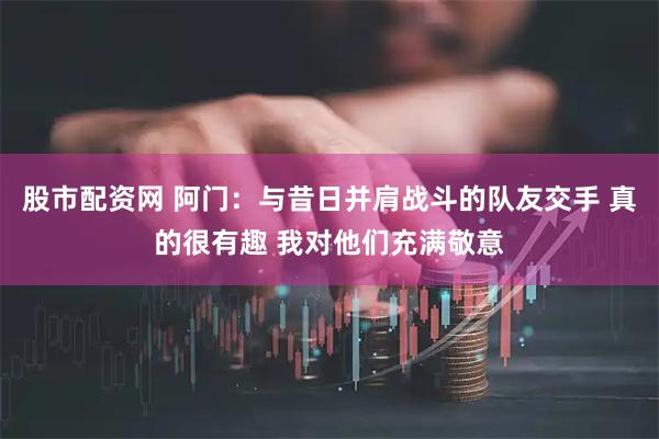 股市配资网 阿门：与昔日并肩战斗的队友交手 真的很有趣 我对他们充满敬意