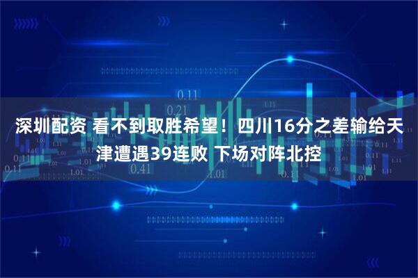 深圳配资 看不到取胜希望！四川16分之差输给天津遭遇39连败 下场对阵北控