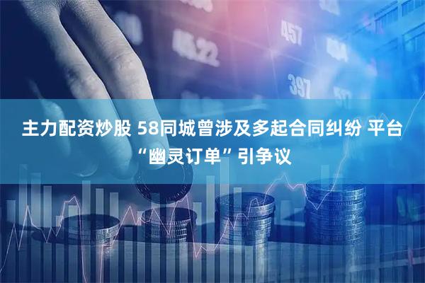 主力配资炒股 58同城曾涉及多起合同纠纷 平台“幽灵订单”引争议