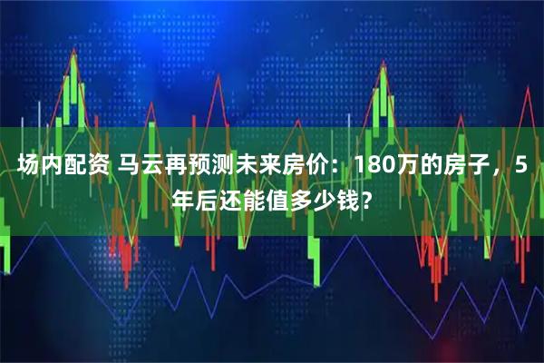 场内配资 马云再预测未来房价：180万的房子，5年后还能值多少钱？