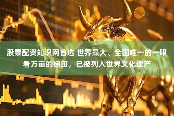 股票配资知识网首选 世界最大、全国唯一的一眼看万亩的梯田，已被列入世界文化遗产