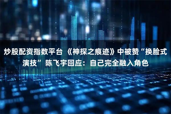 炒股配资指数平台 《神探之痕迹》中被赞“换脸式演技” 陈飞宇回应：自己完全融入角色